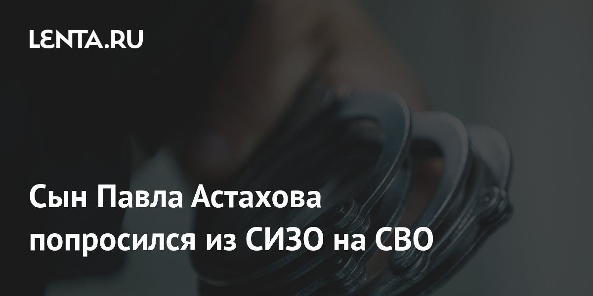Сын Павла Астахова попросился из СИЗО на СВО