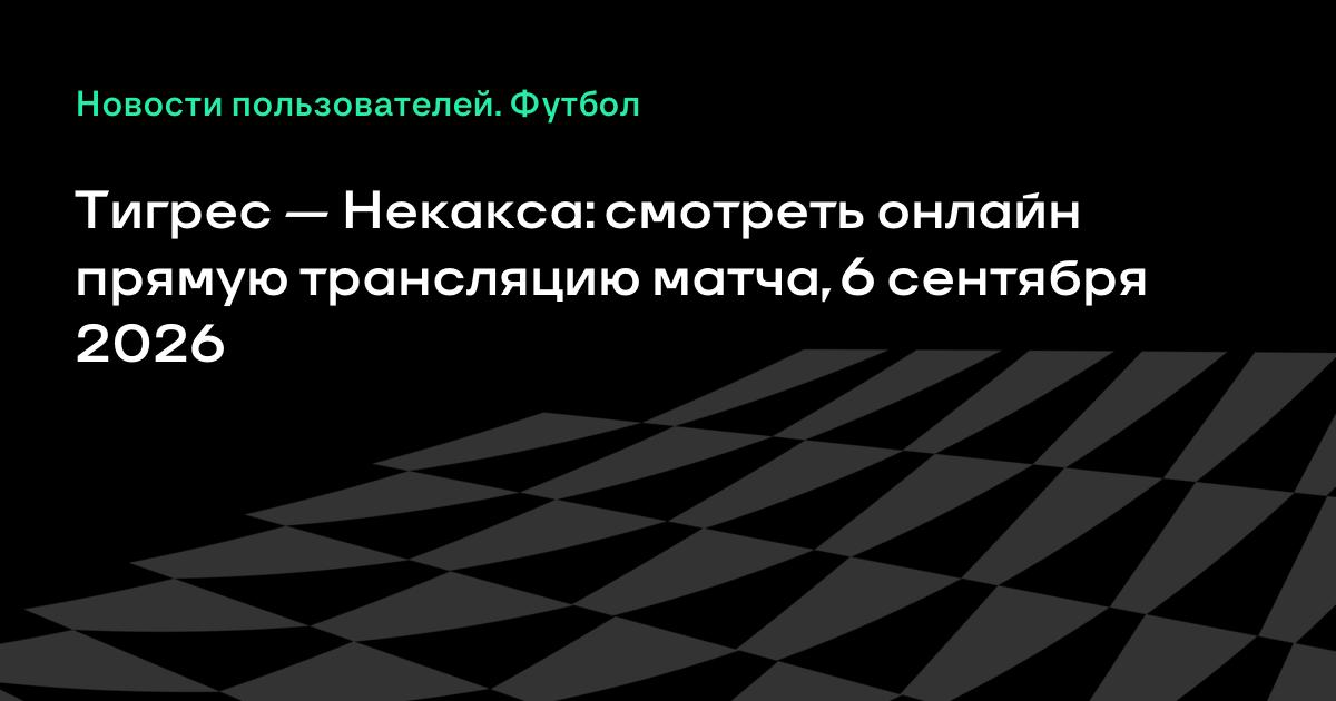 Где смотреть матч Тигрес — Некакса 6 сентября: прямая трансляция и время начала
