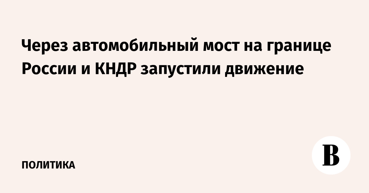 На границе России и КНДР запустили движение по автомобильному мосту